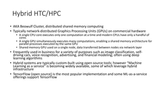 Hybrid HTC/HPC
• AKA Beowulf Cluster, distributed shared memory computing
• Typically network-distributed Graphics Processing Units (GPUs) on commercial hardware
• A single CPU core executes only one computation at a time and modern CPUs have only a handful of
cores
• A single GPU simultaneously executes many computations, enabling a shared memory architecture for
parallel processes executed by the same GPU
• Shared memory GPU used on a single node, data transferred between nodes via network layer
• Frequently used in business for a variety of purposes such as image classification, self-
driving cars, voice recognition, advertising, and financial modeling; often using deep
learning algorithms
• Hybrid systems are typically custom-built using open source tools; however “Machine
Learning as a service” is becoming widely available, some of which leverage hybrid
infrastructure
• TensorFlow (open source) is the most popular implementation and some ML-as-a-service
offerings support TensorFlow
 