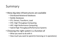 Summary
• Many big data infrastructures are available
• Distributed Relational Databases
• NoSQL Databases
• ETL: Extract, Transform, Load
• HTC: High Throughput Computing
• HPC: High Performance Computing
• Hybrid High Throughput/Performance Systems
• Choosing the right system is a function of
• What you want to do with it
• How much you want to spend (in licensing or in operations)
 