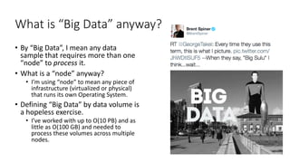 What is “Big Data” anyway?
• By “Big Data”, I mean any data
sample that requires more than one
“node” to process it.
• What is a “node” anyway?
• I’m using “node” to mean any piece of
infrastructure (virtualized or physical)
that runs its own Operating System.
• Defining “Big Data” by data volume is
a hopeless exercise.
• I’ve worked with up to O(10 PB) and as
little as O(100 GB) and needed to
process these volumes across multiple
nodes.
 