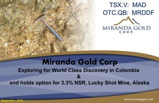 www.mirandagold.com
Miranda Gold Corp
Exploring for World Class Discovery in Colombia
&
and holds option for 3.3% NSR, Lucky Shot Mine, Alaska
TSX.V: MAD
OTC.QB: MRDDF
September 2018
 