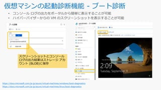仮想マシンの起動診断機能 - ブート診断
https://docs.microsoft.com/ja-jp/azure/virtual-machines/windows/boot-diagnostics
https://docs.microsoft.com/ja-jp/azure/virtual-machines/linux/boot-diagnostics
スクリーンショットとコンソール
ログの出力結果はストレージ アカ
ウント (BLOB)に保存
 