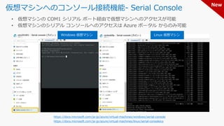 仮想マシンへのコンソール接続機能- Serial Console
https://docs.microsoft.com/ja-jp/azure/virtual-machines/windows/serial-console
https://docs.microsoft.com/ja-jp/azure/virtual-machines/linux/serial-consoleics
Windows 仮想マシン Linux 仮想マシン
New
 