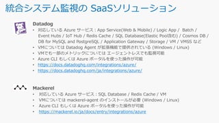 統合システム監視の SaaSソリューション
https://docs.datadoghq.com/integrations/azure/
https://docs.datadoghq.com/ja/integrations/azure/
https://mackerel.io/ja/docs/entry/integrations/azure
 