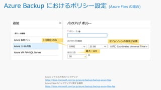 Azure Backup におけるポリシー設定 (Azure Files の場合)
1日単位 のみ
最大: 120
タイムゾーンの指定が必要
https://docs.microsoft.com/ja-jp/azure/backup/backup-azure-files
https://docs.microsoft.com/ja-jp/azure/backup/backup-azure-files-faq
 