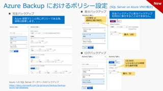 Azure Backup におけるポリシー設定 (SQL Server on Azure VMの場合)
https://docs.microsoft.com/ja-jp/azure/backup/backup-
azure-sql-database
Azure 仮想マシンと同じポリシーである為、
説明は割愛します。。。
1日単位 or
週単位(曜日指定)
完全バックアップと差分バックアップ
を同日に実行することはできません。
15/30分、
1/2/4/8/12/24時間
から選択可能
最大: 180
最大: 35
New
 