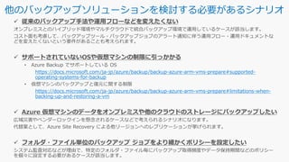 他のバックアップソリューションを検討する必要があるシナリオ
https://docs.microsoft.com/ja-jp/azure/backup/backup-azure-arm-vms-prepare#supported-
operating-systems-for-backup
https://docs.microsoft.com/ja-jp/azure/backup/backup-azure-arm-vms-prepare#limitations-when-
backing-up-and-restoring-a-vm
 