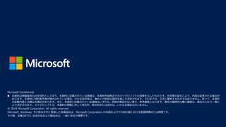 Microsoft Confidential
◼ 本資料は情報提供のみを目的としており、本資料に記載されている情報は、本資料作成時点でのマイクロソフトの見解を示したものです。状況等の変化により、内容は変更される場合が
あります。本資料に特別条件等が提示されている場合、かかる条件等は、貴社との有効な契約を通じて決定されます。それまでは、正式に確定するものではありません。従って、本資料
の記載内容とは異なる場合があります。また、本資料に記載されている価格はいずれも、別段の表記がない限り、参考価格となります。貴社の最終的な購入価格は、貴社のリセラー様に
より決定されます。マイクロソフトは、本資料の情報に対して明示的、黙示的または法的な、いかなる保証も行いません。
© 2018 Microsoft Corporation. All rights reserved.
Microsoft, Windows, その他本文中に登場した各製品名は、Microsoft Corporation の米国およびその他の国における登録商標または商標です。
その他、記載されている会社名および製品名は、一般に各社の商標です。
 