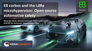 2018-09-19, Vancouver, Linaro Connect 2018
Alexander Much, Michael Hohmuth, Adam Lackorzynski
EB corbos and the L4Re
microhypervisor: Open-source
automotive safety
2018-09-19 | Linaro Connect 2018 | Public | © Elektrobit Automotive GmbH 2018 | All rights reserved, also regarding any disposal, exploitation, reproduction, editing, distribution, as well as in the event of applications for industrial property rights.
 