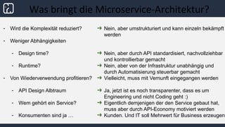 Was bringt die Microservice-Architektur?
- Wird die Komplexität reduziert?
- Weniger Abhängigkeiten
- Design time?
- Runtime?
- Von Wiederverwendung profitieren?
- API Design Albtraum
- Wem gehört ein Service?
- Konsumenten sind ja …
➔ Nein, aber umstrukturiert und kann einzeln bekämpft
werden
➔ Nein, aber durch API standardisiert, nachvollziehbar
und kontrollierbar gemacht
➔ Nein, aber von der Infrastruktur unabhängig und
durch Automatisierung steuerbar gemacht
➔ Vielleicht, muss mit Vernunft eingegangen werden
➔ Ja, jetzt ist es noch transparenter, dass es um
Engineering und nicht Coding geht :)
➔ Eigentlich demjenigen der den Service gebaut hat,
muss aber durch API-Economy motiviert werden
➔ Kunden. Und IT soll Mehrwert für Business erzeugen
 