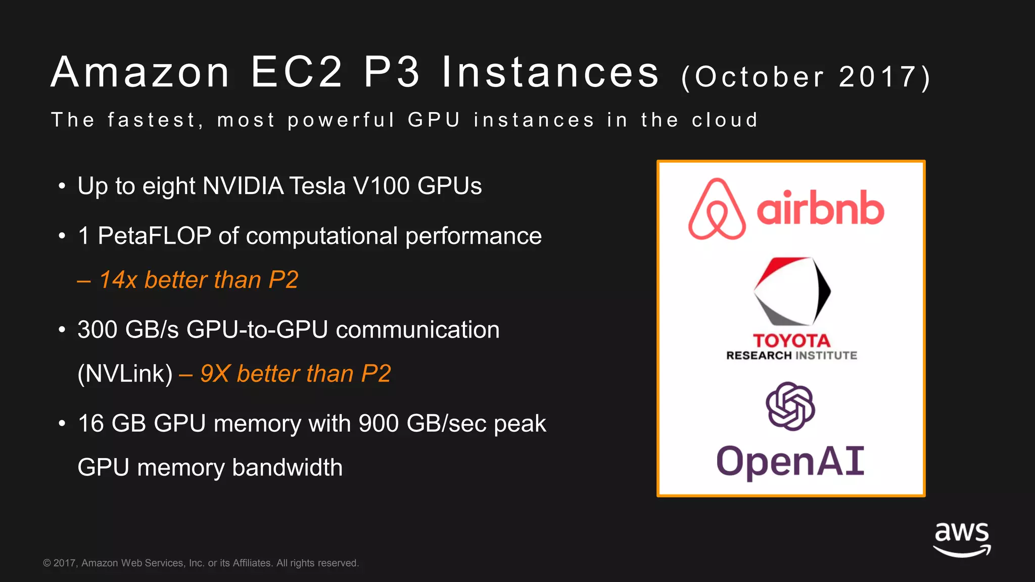 © 2017, Amazon Web Services, Inc. or its Affiliates. All rights reserved.
Amazon EC2 P3 Instances ( Oc tober 2017)
• Up to eight NVIDIA Tesla V100 GPUs
• 1 PetaFLOP of computational performance
– 14x better than P2
• 300 GB/s GPU-to-GPU communication
(NVLink) – 9X better than P2
• 16 GB GPU memory with 900 GB/sec peak
GPU memory bandwidth
T h e f a s t e s t , m o s t p o w e r f u l G P U i n s t a n c e s i n t h e c l o u d
 