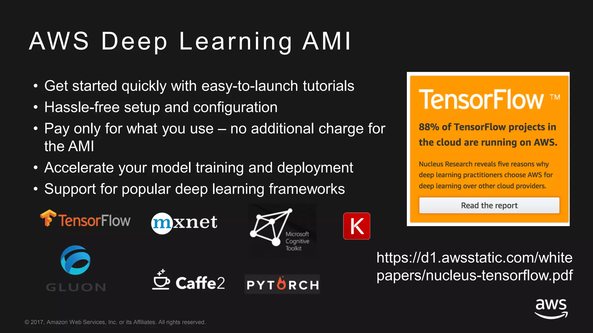 © 2017, Amazon Web Services, Inc. or its Affiliates. All rights reserved.
AWS Deep Learning AMI
• Get started quickly with easy-to-launch tutorials
• Hassle-free setup and configuration
• Pay only for what you use – no additional charge for
the AMI
• Accelerate your model training and deployment
• Support for popular deep learning frameworks
https://d1.awsstatic.com/white
papers/nucleus-tensorflow.pdf
 