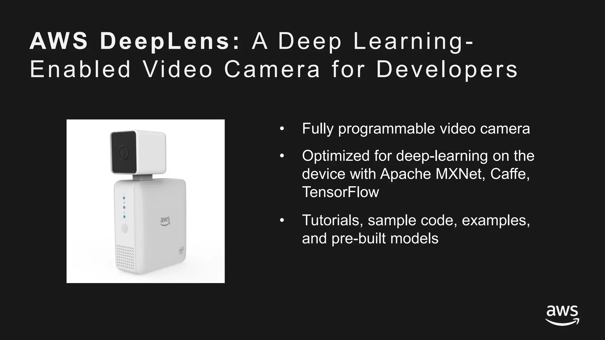 © 2017, Amazon Web Services, Inc. or its Affiliates. All rights reserved.
AWS DeepLens: A Deep Learning-
Enabled Video Camera for Developers
• Fully programmable video camera
• Optimized for deep-learning on the
device with Apache MXNet, Caffe,
TensorFlow
• Tutorials, sample code, examples,
and pre-built models
 