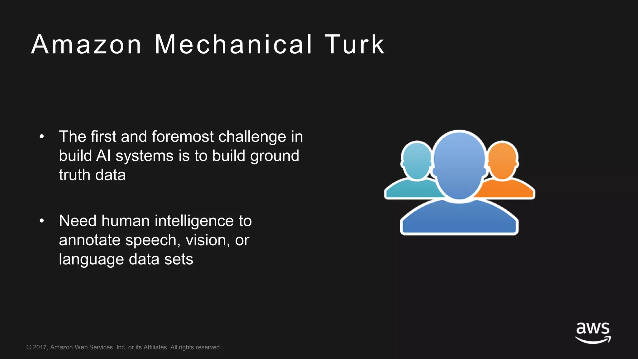 © 2017, Amazon Web Services, Inc. or its Affiliates. All rights reserved.
Amazon Mechanical Turk
• The first and foremost challenge in
build AI systems is to build ground
truth data
• Need human intelligence to
annotate speech, vision, or
language data sets
 