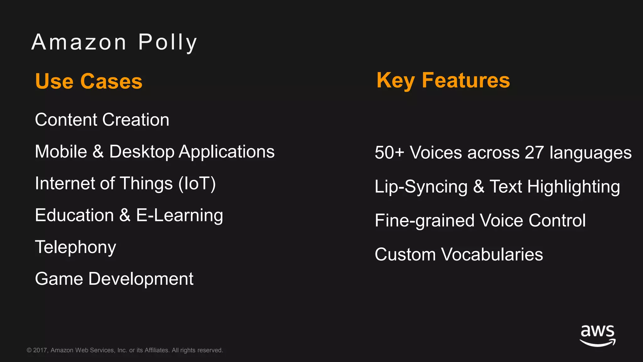© 2017, Amazon Web Services, Inc. or its Affiliates. All rights reserved.
Amazon Polly
Use Cases
Content Creation
Mobile & Desktop Applications
Internet of Things (IoT)
Education & E-Learning
Telephony
Game Development
Key Features
50+ Voices across 27 languages
Lip-Syncing & Text Highlighting
Fine-grained Voice Control
Custom Vocabularies
 
