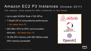 © 2017, Amazon Web Services, Inc. or its Affiliates. All rights reserved.
Amazon EC2 P3 Instances ( Oc tober 2017)
• Up to eight NVIDIA Tesla V100 GPUs
• 1 PetaFLOP of computational performance
– 14x better than P2
• 300 GB/s GPU-to-GPU communication
(NVLink) – 9X better than P2
• 16 GB GPU memory with 900 GB/sec peak
GPU memory bandwidth
T h e f a s t e s t , m o s t p o w e r f u l G P U i n s t a n c e s i n t h e c l o u d
 