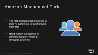 © 2017, Amazon Web Services, Inc. or its Affiliates. All rights reserved.
Amazon Mechanical Turk
• The first and foremost challenge in
build AI systems is to build ground
truth data
• Need human intelligence to
annotate speech, vision, or
language data sets
 