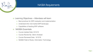 Page 2
 Learning Objectives – Attendees will learn
 Best practices for ERP evaluation and implementation
 Understand the mid-market ERP landscape
 Capabilities of leading ERP software
 NASBA Essentials
 Course Update Date: 8/14/18
 Course Review By: Glenn Anstead
 Course Reviewed Date: 9/12/18
 NASBA Field of Study: Information Technology
 