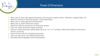 Page 63
 Allow user to track data against dimension such as grant, project, funder, restriction, budget codes, etc.
 Allow for dimension hierarchy (parent / child relationship)
 Allow user to report against the dimensions
 Allow user to create dimension groups
 Report can filter by dimensions or dimension groups
 User can create dimension based reporting
 User can setup dimension relationships (such as 1 to 1 or 1 to Many relationship between dimensions
and GL accounts)
 Intacct comes with set of standard dimension
 User can sign up for user defined dimensions
 Dimensions are integrated with all transactions
 