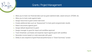 Page 65
 Allow you to track non financial data such as grant start/end date, award amount, CFDA#, etc.
 Allow you to track costs against tasks
 Assign resources to grant and/or task level
 Create additional tabs such as “Assessment” to track grant programmatic results
 Attach documents against grant
 Assign default department to grant
 Assign manager to grant for report and workflow approval
 Track timesheet, purchases and expense report against grant with workflow
 Generate invoice based on costs associate with grant
 Ability to see snapshot of grant financial performance in “Grant Summary” screen
 