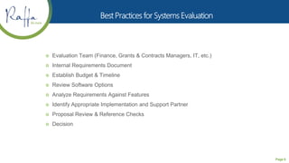 Page 6
 Evaluation Team (Finance, Grants & Contracts Managers, IT, etc.)
 Internal Requirements Document
 Establish Budget & Timeline
 Review Software Options
 Analyze Requirements Against Features
 Identify Appropriate Implementation and Support Partner
 Proposal Review & Reference Checks
 Decision
 