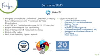 Page 73
 Designed specifically for Government Contractors, Federally
Funded Organizations and Professional Services
Organizations.
 CAS/FAR and The Uniform Guidance 2 CFR 200 compliant
 Project accounting with true labor costing
 Project Management & Resource Scheduling
 Optimized for mobile
 Device and Operating System agnostic
 Key Features Include
• Finance & Project Accounting
• Contract & Subcontract Management
• Business Planning
• Time & Expense
• Human Capital Management
• Customer Relationship Management (CRM)
• Dashboards and Business Intelligence
• Fixed Assets
• Mobile capabilities
 