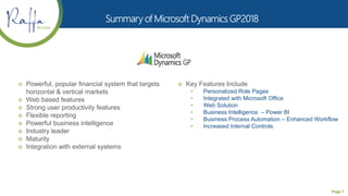 Page 7
 Powerful, popular financial system that targets
horizontal & vertical markets
 Web based features
 Strong user productivity features
 Flexible reporting
 Powerful business intelligence
 Industry leader
 Maturity
 Integration with external systems
 Key Features Include
• Personalized Role Pages
• Integrated with Microsoft Office
• Web Solution
• Business Intelligence – Power BI
• Business Process Automation – Enhanced Workflow
• Increased Internal Controls
 