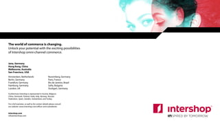 The world of commerce is changing.
Unlock your potential with the exciting possibilities
of Intershop omni-channel commerce.
Jena, Germany
Hong Kong, China
Melbourne, Australia
San Francisco, USA
Amsterdam, Netherlands
Berlin, Germany
Frankfurt, Germany
Hamburg, Germany
London, UK
Nuremberg, Germany
Paris, France
Rio de Janeiro, Brazil
Sofia, Bulgaria
Stuttgart, Germany
intershop.com
info@intershop.com
Furthermore Intershop is represented in Austria, Belgium,
China, Denmark, Finland, India, Italy, Norway, Russian
Federation, Spain, Sweden, Switzerland, and Turkey.
For a full overview, as well as for contact details please consult
our website: www.intershop.com/offices-and-subsidiaries
24
 