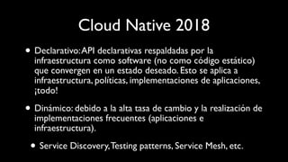 Cloud Native 2018
• Declarativo:API declarativas respaldadas por la
infraestructura como software (no como código estático)
que convergen en un estado deseado. Esto se aplica a
infraestructura, políticas, implementaciones de aplicaciones,
¡todo!
• Dinámico: debido a la alta tasa de cambio y la realización de
implementaciones frecuentes (aplicaciones e
infraestructura).
• Service Discovery,Testing patterns, Service Mesh, etc.
 