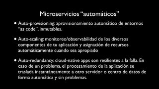 Microservicios “automáticos”
• Auto-provisioning: aprovisionamiento automático de entornos
“as code”, inmutables.
• Auto-scaling: monitoreo/observabilidad de los diversos
componentes de tu aplicación y asignación de recursos
automáticamente cuando sea apropiado
• Auto-redundancy: cloud-native apps son resilientes a la falla. En
caso de un problema, el procesamiento de la aplicación se
traslada instantáneamente a otro servidor o centro de datos de
forma automática y sin problemas.
 