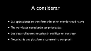 A considerar
• Las operaciones se transformarán en un mundo cloud native
• Tus workloads necesitarán ser priorizadas.
• Los desarrolladores necesitarán codiﬁcar un contrato.
• Necesitarás una plataforma ¿construir o comprar?
 