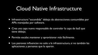 Cloud Native Infrastructure
• Infraestructura “escondida” debajo de abstracciones consumibles por
APIs manejadas por software.
• Crea una capa nueva responsable de controlar la capa de IaaS que
tiene debajo.
• Permite escalar, mantener y aprovisionar más fácilmente.
• Los patrones inﬂuencian no solo a la infraestructura, si no también las
aplicaciones y personas que la operan.
 