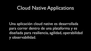 Cloud Native Applications
Una aplicación cloud native es desarrollada
para correr dentro de una plataforma y es
diseñada para resiliencia, agilidad, operabilidad
y observabilidad.
 