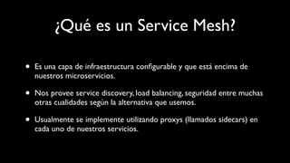 ¿Qué es un Service Mesh?
• Es una capa de infraestructura conﬁgurable y que está encima de
nuestros microservicios.
• Nos provee service discovery, load balancing, seguridad entre muchas
otras cualidades según la alternativa que usemos.
• Usualmente se implemente utilizando proxys (llamados sidecars) en
cada uno de nuestros servicios.
 