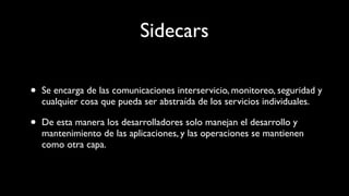Sidecars
• Se encarga de las comunicaciones interservicio, monitoreo, seguridad y
cualquier cosa que pueda ser abstraída de los servicios individuales.
• De esta manera los desarrolladores solo manejan el desarrollo y
mantenimiento de las aplicaciones, y las operaciones se mantienen
como otra capa.
 