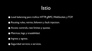 Istio
●Load balancing para traﬁco HTTP, gRPC,WebSocket, y TCP.
●Routing rules, retries, failovers y fault injection.
●Access controls, rate limites y quotas.
●Metricas, logs y trazabilidad.
●Ingress y egress.
●Seguridad servicio a servicio.
 