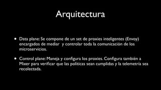 Arquitectura
• Data plane: Se compone de un set de proxies inteligentes (Envoy)
encargados de mediar y controlar toda la comunicación de los
microservicios.
• Control plane: Maneja y conﬁgura los proxies. Conﬁgura también a
Mixer para veriﬁcar que las políticas sean cumplidas y la telemetría sea
recolectada.
 