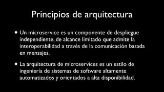Principios de arquitectura
• Un microservice es un componente de despliegue
independiente, de alcance limitado que admite la
interoperabilidad a través de la comunicación basada
en mensajes.
• La arquitectura de microservices es un estilo de
ingeniería de sistemas de software altamente
automatizados y orientados a alta disponibilidad.
 