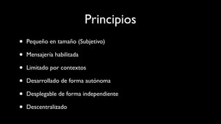 Principios
• Pequeño en tamaño (Subjetivo)
• Mensajería habilitada
• Limitado por contextos
• Desarrollado de forma autónoma
• Desplegable de forma independiente
• Descentralizado
 