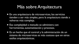Más sobre Arquitectura
• En una arquitectura de microservices, los servicios
tienden a ser más simples, pero la arquitectura tiende a
volverse más compleja.
• Esa complejidad a menudo se administra con
herramientas, automatización y procesos.
• Es un hecho que el control y la administración de un
sistema de microservices es más costoso que en otros
estilos arquitectónicos.
 