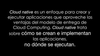 Cloud native es un enfoque para crear y
ejecutar aplicaciones que aproveche las
ventajas del modelo de entrega de
Cloud Computing. Cloud native trata
sobre cómo se crean e implementan
las aplicaciones,
no dónde se ejecutan.
 