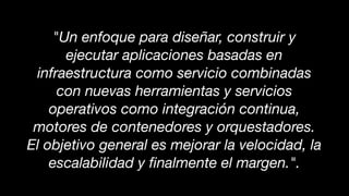 "Un enfoque para diseñar, construir y
ejecutar aplicaciones basadas en
infraestructura como servicio combinadas
con nuevas herramientas y servicios
operativos como integración continua,
motores de contenedores y orquestadores.
El objetivo general es mejorar la velocidad, la
escalabilidad y ﬁnalmente el margen.".
 