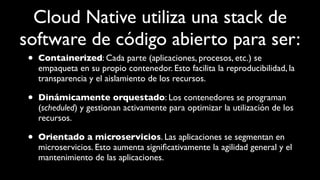 Cloud Native utiliza una stack de
software de código abierto para ser:
• Containerized: Cada parte (aplicaciones, procesos, etc.) se
empaqueta en su propio contenedor. Esto facilita la reproducibilidad, la
transparencia y el aislamiento de los recursos.
• Dinámicamente orquestado: Los contenedores se programan
(scheduled) y gestionan activamente para optimizar la utilización de los
recursos.
• Orientado a microservicios. Las aplicaciones se segmentan en
microservicios. Esto aumenta signiﬁcativamente la agilidad general y el
mantenimiento de las aplicaciones.
 