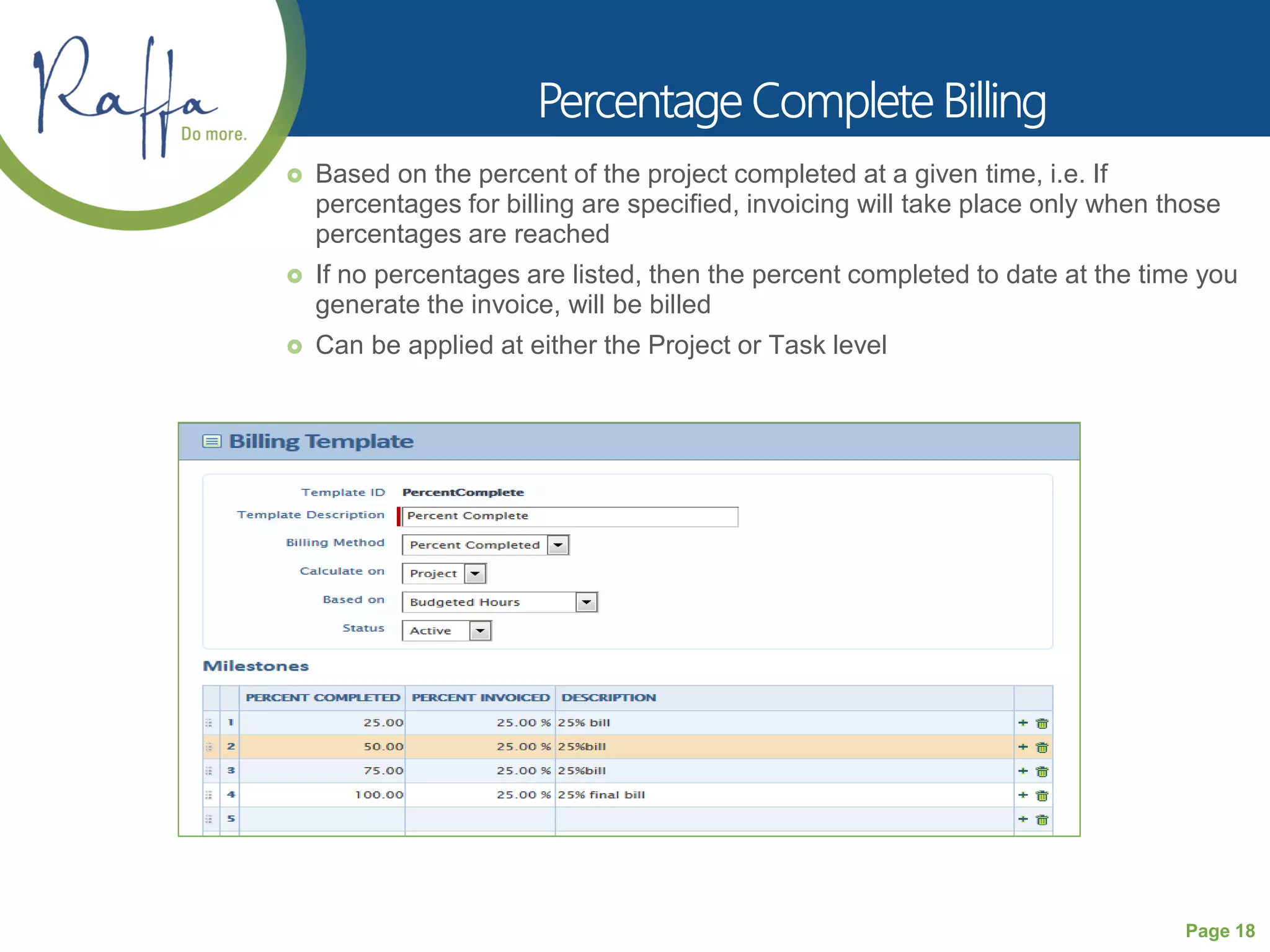 Page 18
 Based on the percent of the project completed at a given time, i.e. If
percentages for billing are specified, invoicing will take place only when those
percentages are reached
 If no percentages are listed, then the percent completed to date at the time you
generate the invoice, will be billed
 Can be applied at either the Project or Task level
 
