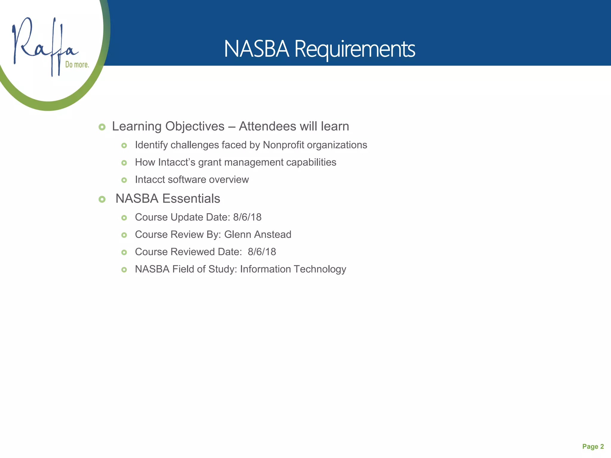 Page 2
 Learning Objectives – Attendees will learn
 Identify challenges faced by Nonprofit organizations
 How Intacct’s grant management capabilities
 Intacct software overview
 NASBA Essentials
 Course Update Date: 8/6/18
 Course Review By: Glenn Anstead
 Course Reviewed Date: 8/6/18
 NASBA Field of Study: Information Technology
 
