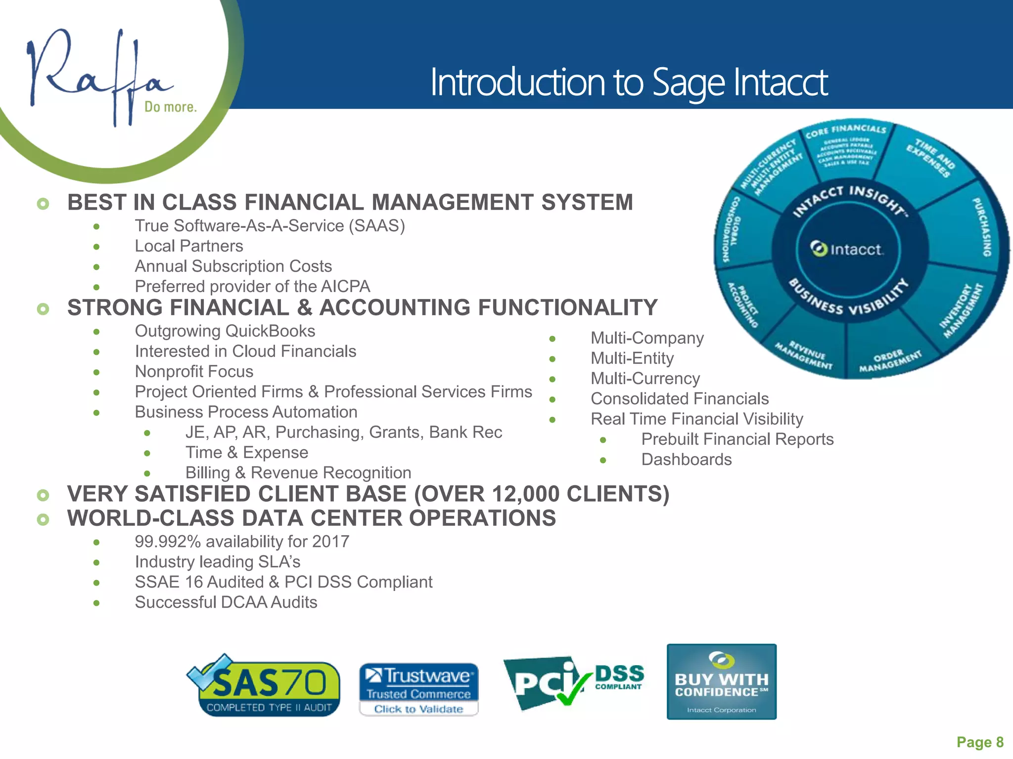 Page 8
 BEST IN CLASS FINANCIAL MANAGEMENT SYSTEM
 True Software-As-A-Service (SAAS)
 Local Partners
 Annual Subscription Costs
 Preferred provider of the AICPA
 STRONG FINANCIAL & ACCOUNTING FUNCTIONALITY
 Outgrowing QuickBooks
 Interested in Cloud Financials
 Nonprofit Focus
 Project Oriented Firms & Professional Services Firms
 Business Process Automation
 JE, AP, AR, Purchasing, Grants, Bank Rec
 Time & Expense
 Billing & Revenue Recognition
 VERY SATISFIED CLIENT BASE (OVER 12,000 CLIENTS)
 WORLD-CLASS DATA CENTER OPERATIONS
 99.992% availability for 2017
 Industry leading SLA’s
 SSAE 16 Audited & PCI DSS Compliant
 Successful DCAA Audits
 Multi-Company
 Multi-Entity
 Multi-Currency
 Consolidated Financials
 Real Time Financial Visibility
 Prebuilt Financial Reports
 Dashboards
 