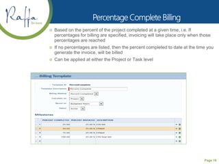 Page 18
 Based on the percent of the project completed at a given time, i.e. If
percentages for billing are specified, invoicing will take place only when those
percentages are reached
 If no percentages are listed, then the percent completed to date at the time you
generate the invoice, will be billed
 Can be applied at either the Project or Task level
 