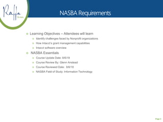Page 2
 Learning Objectives – Attendees will learn
 Identify challenges faced by Nonprofit organizations
 How Intacct’s grant management capabilities
 Intacct software overview
 NASBA Essentials
 Course Update Date: 8/6/18
 Course Review By: Glenn Anstead
 Course Reviewed Date: 8/6/18
 NASBA Field of Study: Information Technology
 