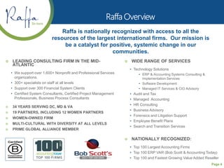 Page 4
 LEADING CONSULTING FIRM IN THE MID-
ATLANTIC
• We support over 1,600+ Nonprofit and Professional Services
organizations.
• 300+ specialists on staff at all levels
• Support over 300 Financial System Clients
• Certified System Consultants, Certified Project Management
Professionals, Business Process Consultants
 34 YEARS SERVING DC, MD & VA
 19 PARTNERS, INCLUDING 12 WOMEN PARTNERS
 WOMEN-OWNED FIRM
 MULTI-CULTURAL WITH DIVERSITY AT ALL LEVELS
 PRIME GLOBAL ALLIANCE MEMBER
Raffa is nationally recognized with access to all the
resources of the largest international firms. Our mission is
be a catalyst for positive, systemic change in our
communities.
 WIDE RANGE OF SERVICES
• Technology Solutions
• ERP & Accounting Systems Consulting &
Implementation Services
• Software Development
• Managed IT Services & CIO Advisory
• Audit and Tax
• Managed Accounting
• HR Consulting
• Business Advisory
• Forensics and Litigation Support
• Employee Benefit Plans
• Search and Transition Services
 NATIONALLY RECOGNIZED:
• Top 100 Largest Accounting Firms
• Top 100 ERP VAR (Bob Scott & Accounting Today)
• Top 100 and Fastest Growing Value Added Reseller
 
