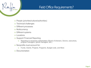 Page 6
 People (priorities/culture/authorities)
 Technical challenges
 Different processes
 Multicurrency
 Different systems
 Locations
 Support/ Financial Reporting
 Reporting to necessary stakeholders (Board of directors, Donors, executives,
program managers, grants managers, etc.)
 Nonprofits must account for:
 Funds, Grants, Projects, Programs, Budget code, and More
 Documentation
 