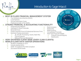 Page 8
 BEST IN CLASS FINANCIAL MANAGEMENT SYSTEM
 True Software-As-A-Service (SAAS)
 Local Partners
 Annual Subscription Costs
 Preferred provider of the AICPA
 STRONG FINANCIAL & ACCOUNTING FUNCTIONALITY
 Outgrowing QuickBooks
 Interested in Cloud Financials
 Nonprofit Focus
 Project Oriented Firms & Professional Services Firms
 Business Process Automation
 JE, AP, AR, Purchasing, Grants, Bank Rec
 Time & Expense
 Billing & Revenue Recognition
 VERY SATISFIED CLIENT BASE (OVER 12,000 CLIENTS)
 WORLD-CLASS DATA CENTER OPERATIONS
 99.992% availability for 2017
 Industry leading SLA’s
 SSAE 16 Audited & PCI DSS Compliant
 Successful DCAA Audits
 Multi-Company
 Multi-Entity
 Multi-Currency
 Consolidated Financials
 Real Time Financial Visibility
 Prebuilt Financial Reports
 Dashboards
 